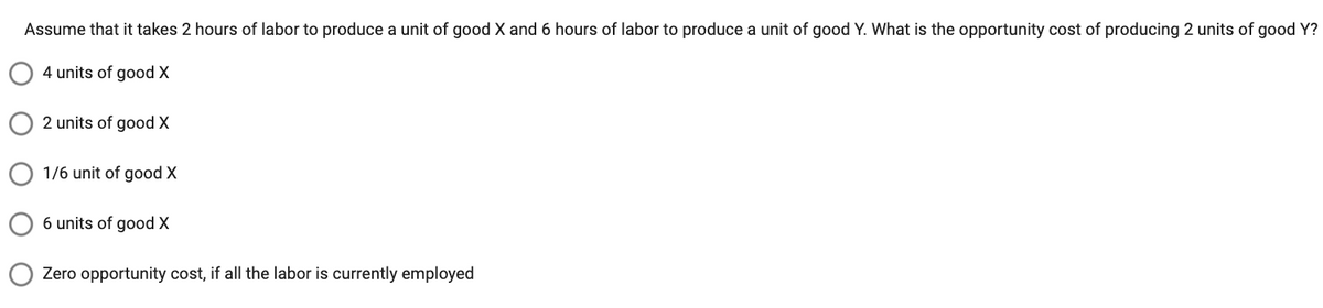 Assume that it takes 2 hours of labor to produce a unit of good X and 6 hours of labor to produce a unit of good Y. What is the opportunity cost of producing 2 units of good Y?
4 units of good X
2 units of good X
1/6 unit of good X
6 units of good X
Zero opportunity cost, if all the labor is currently employed