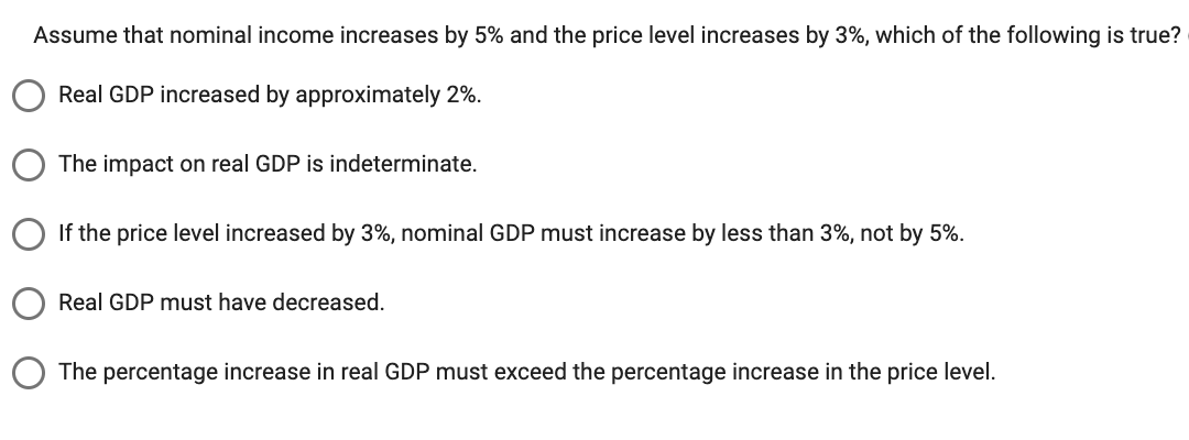 Assume that nominal income increases by 5% and the price level increases by 3%, which of the following is true?
Real GDP increased by approximately 2%.
The impact on real GDP is indeterminate.
If the price level increased by 3%, nominal GDP must increase by less than 3%, not by 5%.
Real GDP must have decreased.
The percentage increase in real GDP must exceed the percentage increase in the price level.