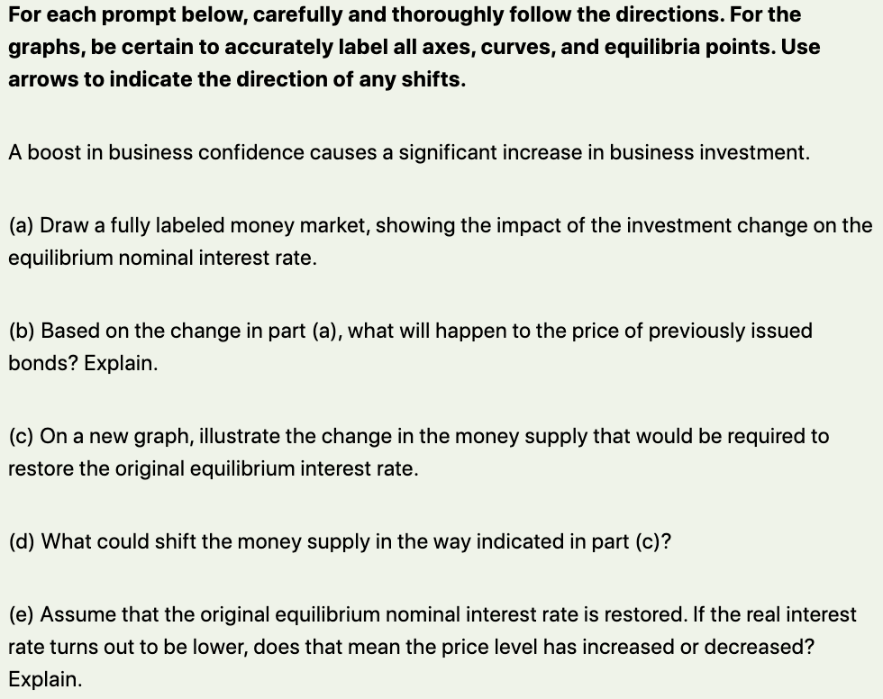 For each prompt below, carefully and thoroughly follow the directions. For the
graphs, be certain to accurately label all axes, curves, and equilibria points. Use
arrows to indicate the direction of any shifts.
A boost in business confidence causes a significant increase in business investment.
(a) Draw a fully labeled money market, showing the impact of the investment change on the
equilibrium nominal interest rate.
(b) Based on the change in part (a), what will happen to the price of previously issued
bonds? Explain.
(c) On a new graph, illustrate the change in the money supply that would be required to
restore the original equilibrium interest rate.
(d) What could shift the money supply in the way indicated in part (c)?
(e) Assume that the original equilibrium nominal interest rate is restored. If the real interest
rate turns out to be lower, does that mean the price level has increased or decreased?
Explain.