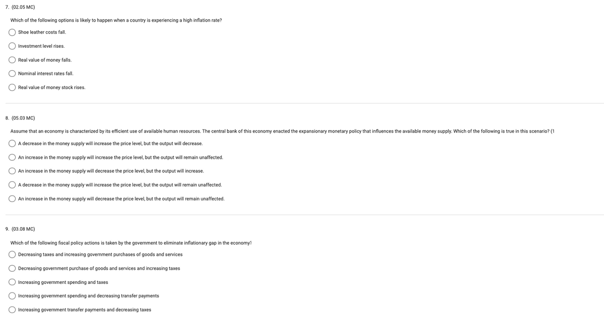 7. (02.05 MC)
Which of the following options likely to happen when a country is experiencing a high inflation rate?
Shoe leather costs fall.
(Investment level rises.
O Real value of money falls.
Nominal interest rates fall.
Real value of money stock rises.
8. (05.03 MC)
Assume that an economy is characterized by its efficient use of available human resources. The central bank of this economy enacted the expansionary monetary policy that influences the available money supply. Which of the following is true in this scenario? (1
A decrease in the money supply will increase the price level, but the output will decrease.
O An increase in the money supply will increase the price level, but the output will remain unaffected.
An increase in the money supply will decrease the price level, but the output will increase.
A decrease in the money supply will increase the price level, but the output will remain unaffected.
An increase in the money supply will decrease the price level, but the output will remain unaffected.
9. (03.08 MC)
Which of the following fiscal policy actions is taken by the government to eliminate inflationary gap in the economy?
Decreasing taxes and increasing government purchases of goods and services
O Decreasing government purchase of goods and services and increasing taxes
O Increasing government spending and taxes
O Increasing government spending and decreasing transfer payments
O Increasing government transfer payments and decreasing taxes