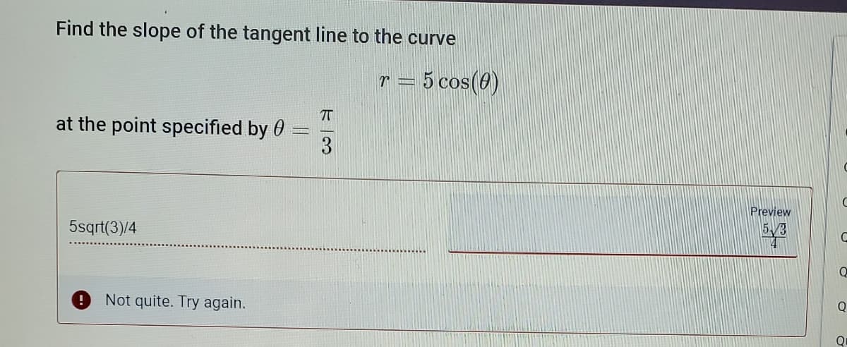 Find the slope of the tangent line to the curve
r = 5 cos(0)
at the point specified by 0
Preview
5sqrt(3)/4
5/3
Not quite. Try again.
Q
