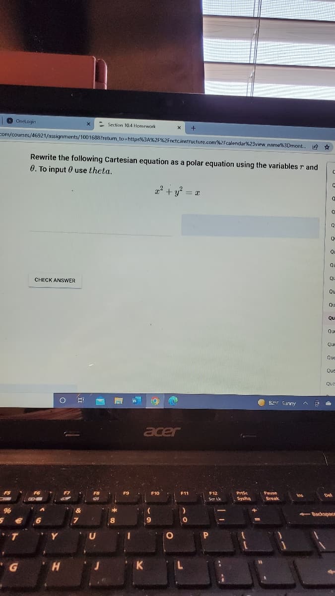 O
Onelogini
- Section 104 Homework
com/courses/46921/assignments/1001688?retum to=https%3A%2F%2Fnctc.instructure.com%2Fcalendar%23view name%3Dmont... e *
Rewrite the following Cartesian equation as a polar equation using the variables r and
0. To input 0 use theta.
22 + y = a
Qu
Qu
QL
CHECK ANSWER
QL
Qu
Qu
Qu
Qu
Que
Que
Que
Que
82°F Sunny
acer
F8
F9
F10
F11
F12
Prtsc
Pause
Ins
Del
Scr Lk
SysRq
Break
- Backspacs
8.
P.
