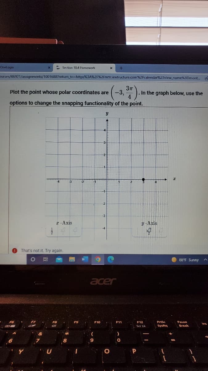 Onel ogin
- Section 104 Homework
purses/46921/assignments/10016887return_to=https%3A%2F%2Fnctc.instructure.com%2Fcalendar%23view_name%3Dmont.
Plot the point whose polar coordinates are
-3,
In the graph below, use the
options to change the snapping functionality of the point.
4
-3
-2
-3
x -Axis
y -Axis
That's not it. Try again.
88°F Sunny
acer
F10
F11
F12
PrtSc
Pause
Ins
Scr Lk
SysRq
Break
P
