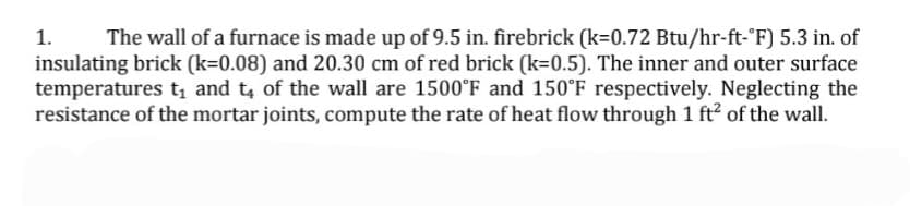 The wall of a furnace is made up of 9.5 in. firebrick (k=0.72 Btu/hr-ft-°F) 5.3 in. of
insulating brick (k=0.08) and 20.30 cm of red brick (k=0.5). The inner and outer surface
temperatures tį and t of the wall are 1500°F and 150°F respectively. Neglecting the
resistance of the mortar joints, compute the rate of heat flow through 1 ft? of the wall.
1.
