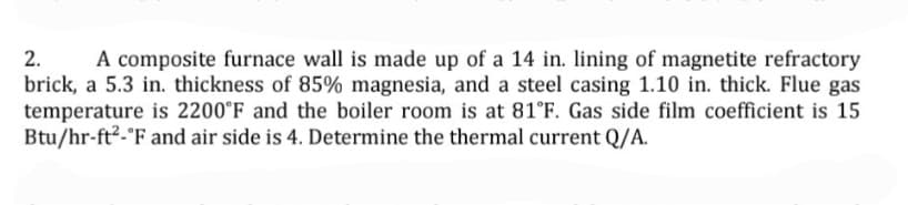 2.
A composite furnace wall is made up of a 14 in. lining of magnetite refractory
brick, a 5.3 in. thickness of 85% magnesia, and a steel casing 1.10 in. thick. Flue gas
temperature is 2200°F and the boiler room is at 81°F. Gas side film coefficient is 15
Btu/hr-ft2-°F and air side is 4. Determine the thermal current Q/A.
