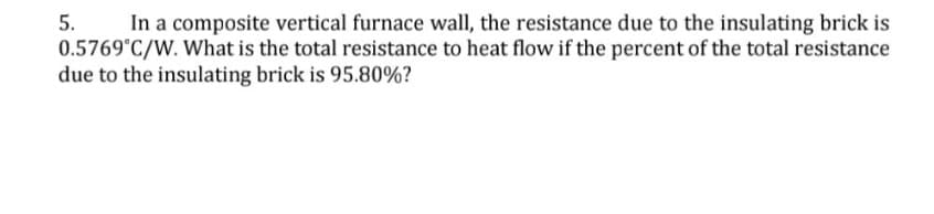 5.
In a composite vertical furnace wall, the resistance due to the insulating brick is
0.5769°C/W. What is the total resistance to heat flow if the percent of the total resistance
due to the insulating brick is 95.80%?
