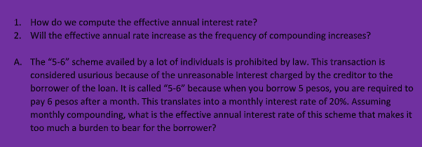 1. How do we compute the effective annual interest rate?
2. Will the effective annual rate increase as the frequency of compounding increases?
A. The "5-6" scheme availed by a lot of individuals is prohibited by law. This transaction is
considered usurious because of the unreasonable interest charged by the creditor to the
borrower of the loan. It is called "5-6" because when you borrow 5 pesos, you are required to
pay 6 pesos after a month. This translates into a monthly interest rate of 20%. Assuming
monthly compounding, what is the effective annual interest rate of this scheme that makes it
too much a burden to bear for the borrower?
