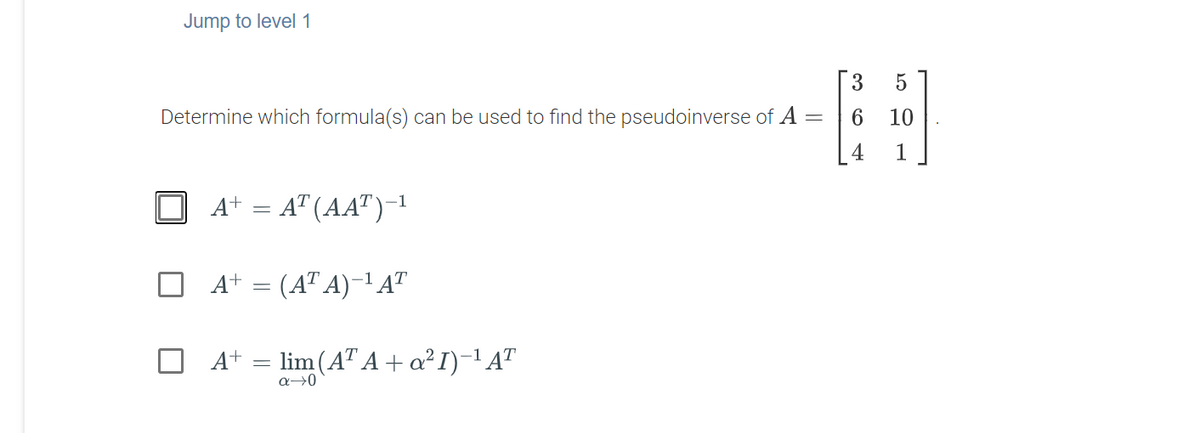 Jump to level1
[ 3
Determine which formula(s) can be used to find the pseudoinverse of A =
6
10
1
A+ = A" (AA")-1
A+ = (AT A)-1 AT
A+ =
lim (AT A + a? I)-'A"
a→0
