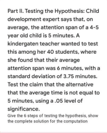 Part II. Testing the Hypothesis: Child
development expert says that, on
average, the attention span of a 4-5
year old child is 5 minutes. A
kindergaten teacher wanted to test
this among her 40 students, where
she found that their average
attention span was 6 minutes, with a
standard deviation of 3.75 minutes.
Test the claim that the alternative
that the average time is not equal to
5 minutes, using a.05 level of
significance.
Give the 6 steps of testing the hypothesis, show
the complete solution for the computation
