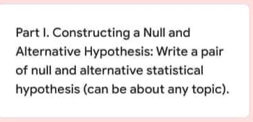 Part I. Constructing a Null and
Alternative Hypothesis: Write a pair
of null and alternative statistical
hypothesis (can be about any topic).
