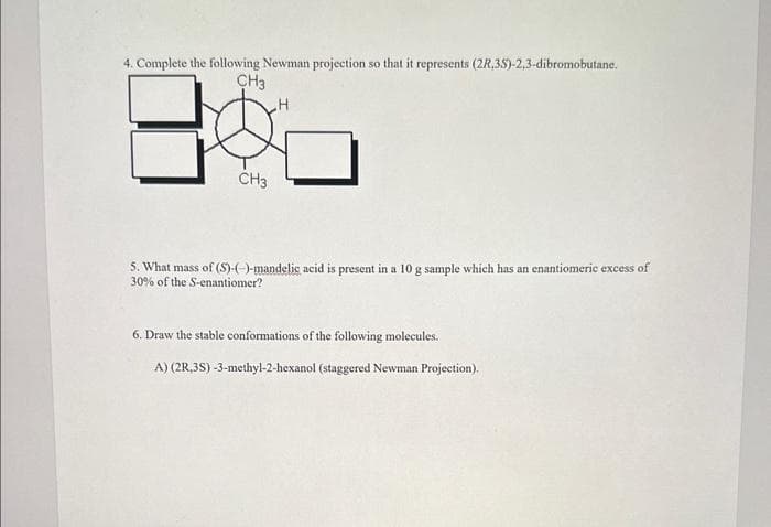 4. Complete the following Newman projection so that it represents (2R,3S)-2,3-dibromobutane.
CH3
CH3
H
5. What mass of (S)-(-)-mandelic acid is present in a 10 g sample which has an enantiomeric excess of
30% of the S-enantiomer?
6. Draw the stable conformations of the following molecules.
A) (2R,3S)-3-methyl-2-hexanol (staggered Newman Projection).