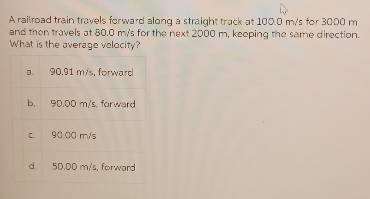4
A railroad train travels forward along a straight track at 100.0 m/s for 3000 m
and then travels at 80.0 m/s for the next 2000 m, keeping the same direction.
What is the average velocity?
a. 90.91 m/s, forward
b.
C.
d.
90.00 m/s, forward
90.00 m/s
50.00 m/s, forward