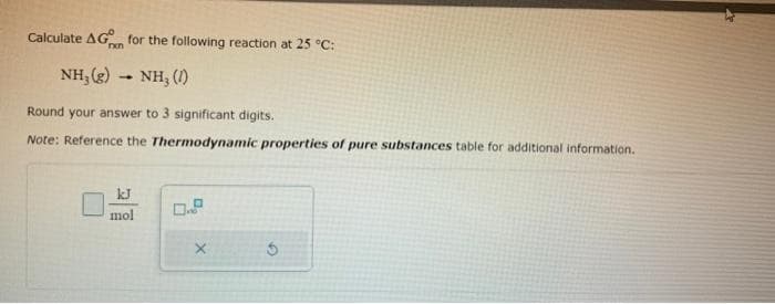 Calculate AG for the following reaction at 25 °C:
NH,(g)
NH, (1)
Round your answer to 3 significant digits.
Note: Reference the Thermodynamic properties of pure substances table for additional information.
1
kJ
mol
X
5
