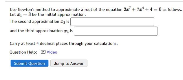 Use Newton's method to approximate a root of the equation 2x7+7x¹+4= 0 as follows.
Let #₁ = 3 be the initial approximation.
The second approximation ₂ is
and the third approximation 3 is
Carry at least 4 decimal places through your calculations.
Question Help: Video
Submit Question Jump to Answer