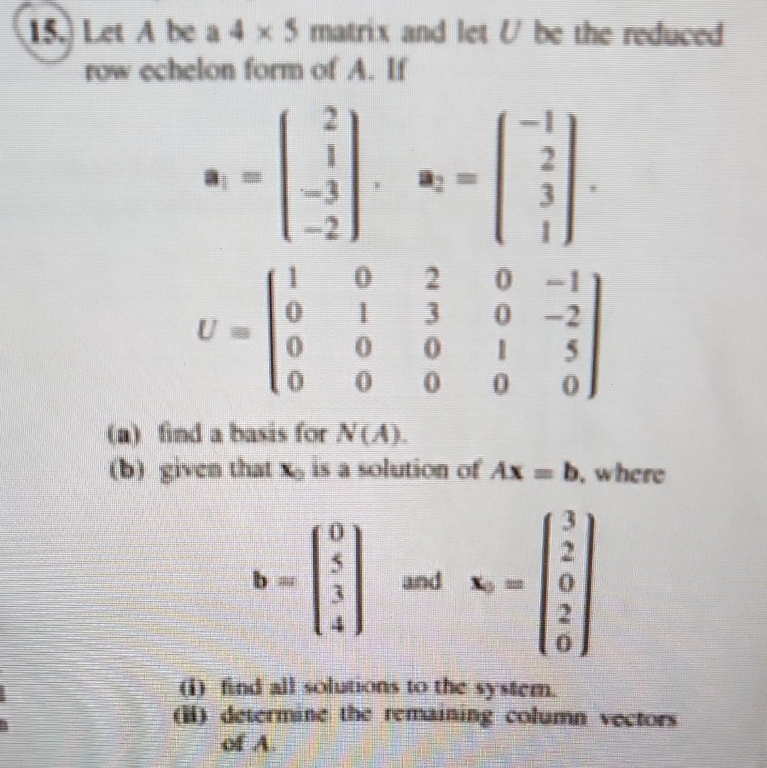 15. Let A be a 4 x 5 matrix and let U be the reduced
row echelon form of A. If
H
U
0
0
0
0
-11
2
30
0-2
15
0 0 0
(a) find a basis for N(A).
(b) given that x is a solution of Ax = b, where
B
and
(1) find all solutions to the system.
determine the remaining column vectors