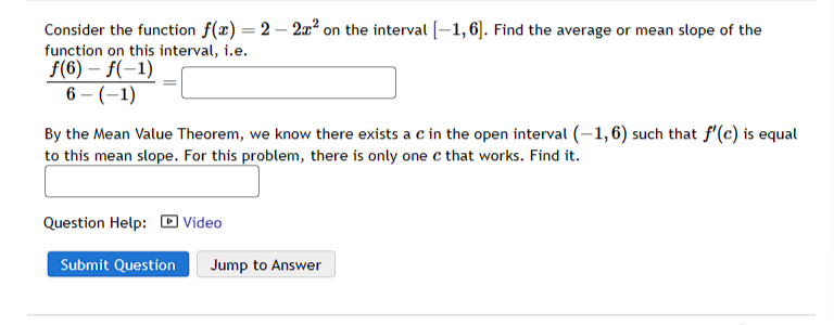 Consider the function f(x)=2-2x² on the interval [-1, 6]. Find the average or mean slope of the
function on this interval, i.e.
f(6)-f(-1)
6-(-1)
By the Mean Value Theorem, we know there exists a c in the open interval (-1,6) such that f'(c) is equal
to this mean slope. For this problem, there is only one c that works. Find it.
Question Help: Video
Submit Question Jump to Answer