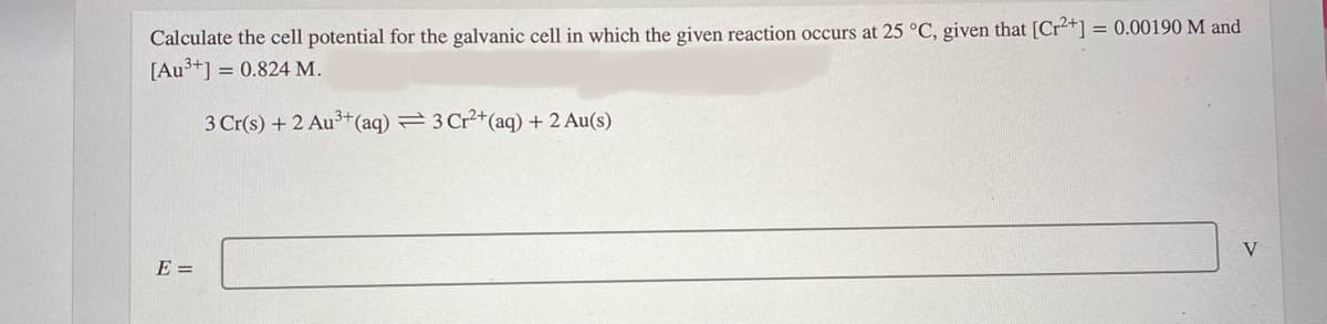 Calculate the cell potential for the galvanic cell in which the given reaction occurs at 25 °C, given that [Cr+] = 0.00190 M and
[Au3+] = 0.824 M.
3 Cr(s) + 2 Au3+(aq) 3 Cr2+(aq) + 2 Au(s)
V
E =
