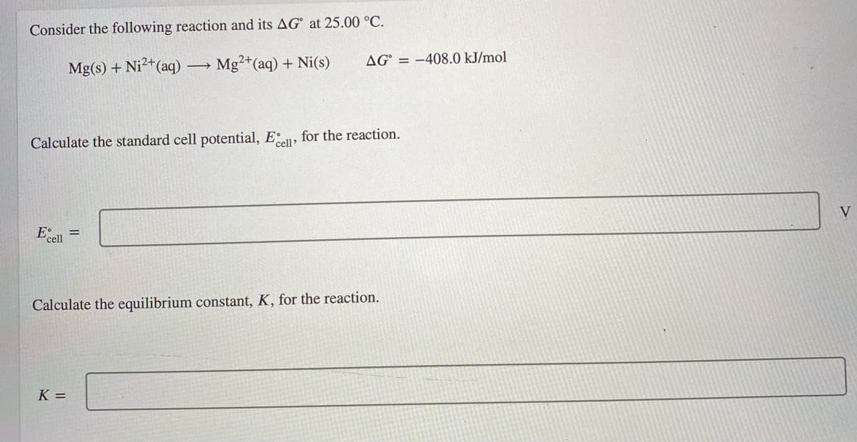 Consider the following reaction and its AG° at 25.00 °C.
Mg(s) + Ni?+(aq)
Mg2+(aq) + Ni(s)
AG° = -408.0 kJ/mol
Calculate the standard cell potential, E, for the reaction.
E
cell
Calculate the equilibrium constant, K, for the reaction.
K =
