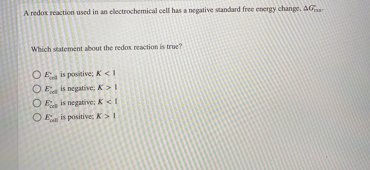 A redox reaction used in an electrochemical cell has a negative standard free energy change, AGxn-
Which statement about the redox reaction is true?
O Ecel
is positive; K < 1
is negative; K > 1
E'cel
is negative; K < 1
Ecell
O El is positive; K > 1
'cell

