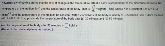 Newton's law of cooling states that the rate of change in the temperature T(t) of a body is proportional to the difference between the
dT
temperature of the medium M(t) and the temperature of the body. That is, = K[M(t) - T(t)]. where K is a constant. Let K= 0.04
%3D
(min) and the temperature of the medium be constant, M(t) = 292 kelvins. If the body is initially at 355 kelvins, use Euler's method
with h = 0.1 min to approximate the temperature of the body after (a) 30 minutes and (b) 60 minutes.
(a) The temperature of the body after 30 minutes is
(Round to two decimal places as needed.)
kelvins.
