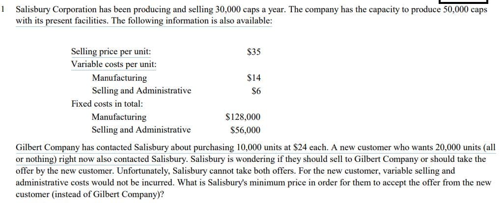 1 Salisbury Corporation has been producing and selling 30,000 caps a year. The company has the capacity to produce 50,000 caps
with its present facilities. The following information is also available:
Selling price per unit:
Variable costs per unit:
$35
Manufacturing
$14
Selling and Administrative
$6
Fixed costs in total:
Manufacturing
$128,000
Selling and Administrative
$56,000
Gilbert Company has contacted Salisbury about purchasing 10,000 units at $24 each. A new customer who wants 20,000 units (all
or nothing) right now also contacted Salisbury. Salisbury is wondering if they should sell to Gilbert Company or should take the
offer by the new customer. Unfortunately, Salisbury cannot take both offers. For the new customer, variable selling and
administrative costs would not be incurred. What is Salisbury's minimum price in order for them to accept the offer from the new
customer (instead of Gilbert Company)?
