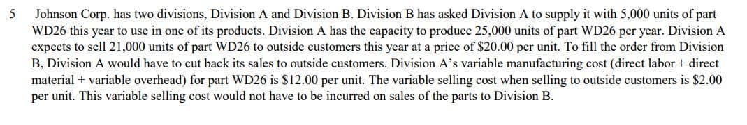 5
Johnson Corp. has two divisions, Division A and Division B. Division B has asked Division A to supply it with 5,000 units of part
WD26 this year to use in one of its products. Division A has the capacity to produce 25,000 units of part WD26 per year. Division A
expects to sell 21,000 units of part WD26 to outside customers this year at a price of $20.00 per unit. To fill the order from Division
B, Division A would have to cut back its sales to outside customers. Division A's variable manufacturing cost (direct labor + direct
material + variable overhead) for part WD26 is $12.00 per unit. The variable selling cost when selling to outside customers is $2.00
per unit. This variable selling cost would not have to be incurred on sales of the parts to Division B.
