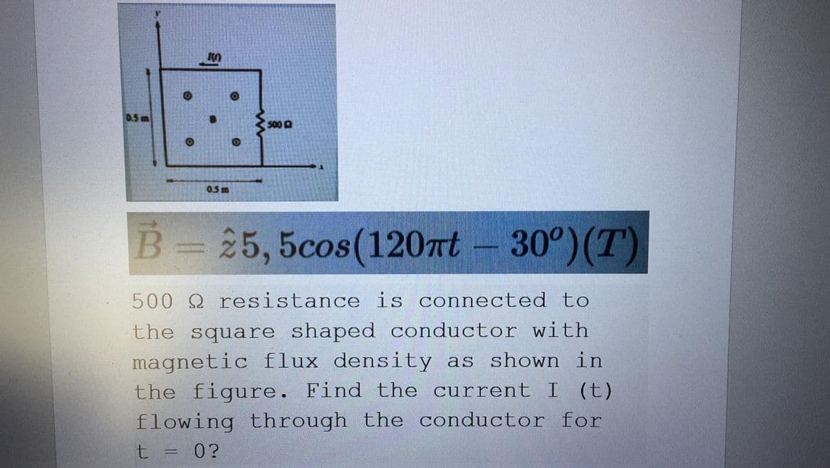 0.5 m
5000
0.5m
B= 25, 5cos(120t
30°)(T)
500 Q resistance is connected to
the square shaped conductor with
magnetic flux density as shown in
the figure. Find the current I (t)
flowing through the conductor for
t = 0?
