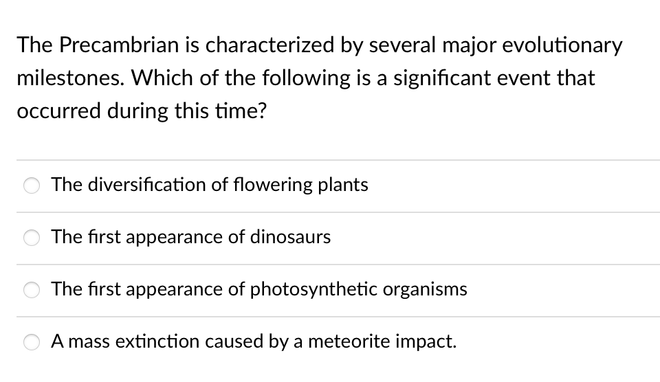 The Precambrian is characterized by several major evolutionary
milestones. Which of the following is a significant event that
occurred during this time?
The diversification of flowering plants
The first appearance of dinosaurs
The first appearance of photosynthetic organisms
A mass extinction caused by a meteorite impact.