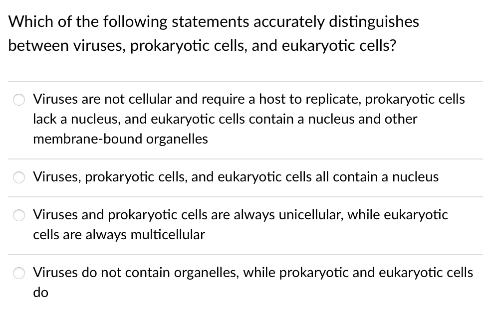 Which of the following statements accurately distinguishes
between viruses, prokaryotic cells, and eukaryotic cells?
Viruses are not cellular and require a host to replicate, prokaryotic cells
lack a nucleus, and eukaryotic cells contain a nucleus and other
membrane-bound organelles
Viruses, prokaryotic cells, and eukaryotic cells all contain a nucleus
Viruses and prokaryotic cells are always unicellular, while eukaryotic
cells are always multicellular
Viruses do not contain organelles, while prokaryotic and eukaryotic cells
do