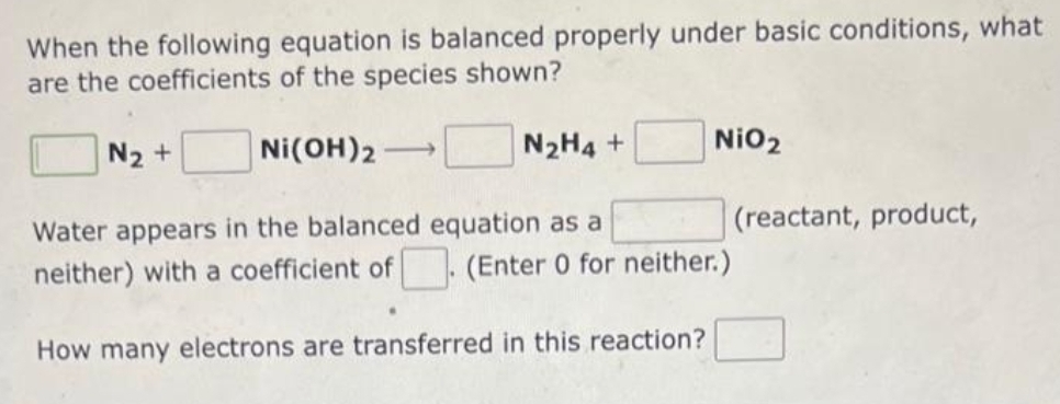 When the following equation is balanced properly under basic conditions, what
are the coefficients of the species shown?
NI(OH)2
N₂ +
NiO₂
N₂H4 +
Water appears in the balanced equation as a
neither) with a coefficient of (Enter 0 for neither.)
How many electrons are transferred in this reaction?
(reactant, product,