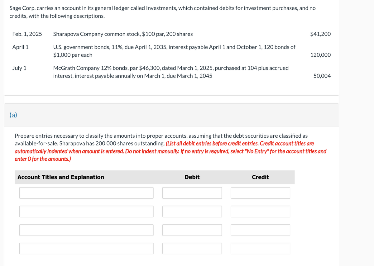 Sage Corp. carries an account in its general ledger called Investments, which contained debits for investment purchases, and no
credits, with the following descriptions.
Feb. 1, 2025
April 1
July 1
(a)
Sharapova Company common stock, $100 par, 200 shares
U.S. government bonds, 11%, due April 1, 2035, interest payable April 1 and October 1, 120 bonds of
$1,000 par each
McGrath Company 12% bonds, par $46,300, dated March 1, 2025, purchased at 104 plus accrued
interest, interest payable annually on March 1, due March 1, 2045
Account Titles and Explanation
Debit
Prepare entries necessary to classify the amounts into proper accounts, assuming that the debt securities are classified as
available-for-sale. Sharapova has 200,000 shares outstanding. (List all debit entries before credit entries. Credit account titles are
automatically indented when amount is entered. Do not indent manually. If no entry is required, select "No Entry" for the account titles and
enter o for the amounts.)
Credit
$41,200
||
120,000
50,004