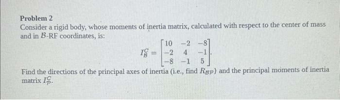 Problem 2
Consider a rigid body, whose moments of inertia matrix, calculated with respect to the center of mass
and in B-RF coordinates, is:
10
-2
Ig
=
-2
4 -1
11
8 -1
Find the directions of the principal axes of inertia (i.e., find Rgp) and the principal moments of inertia
matrix 19.