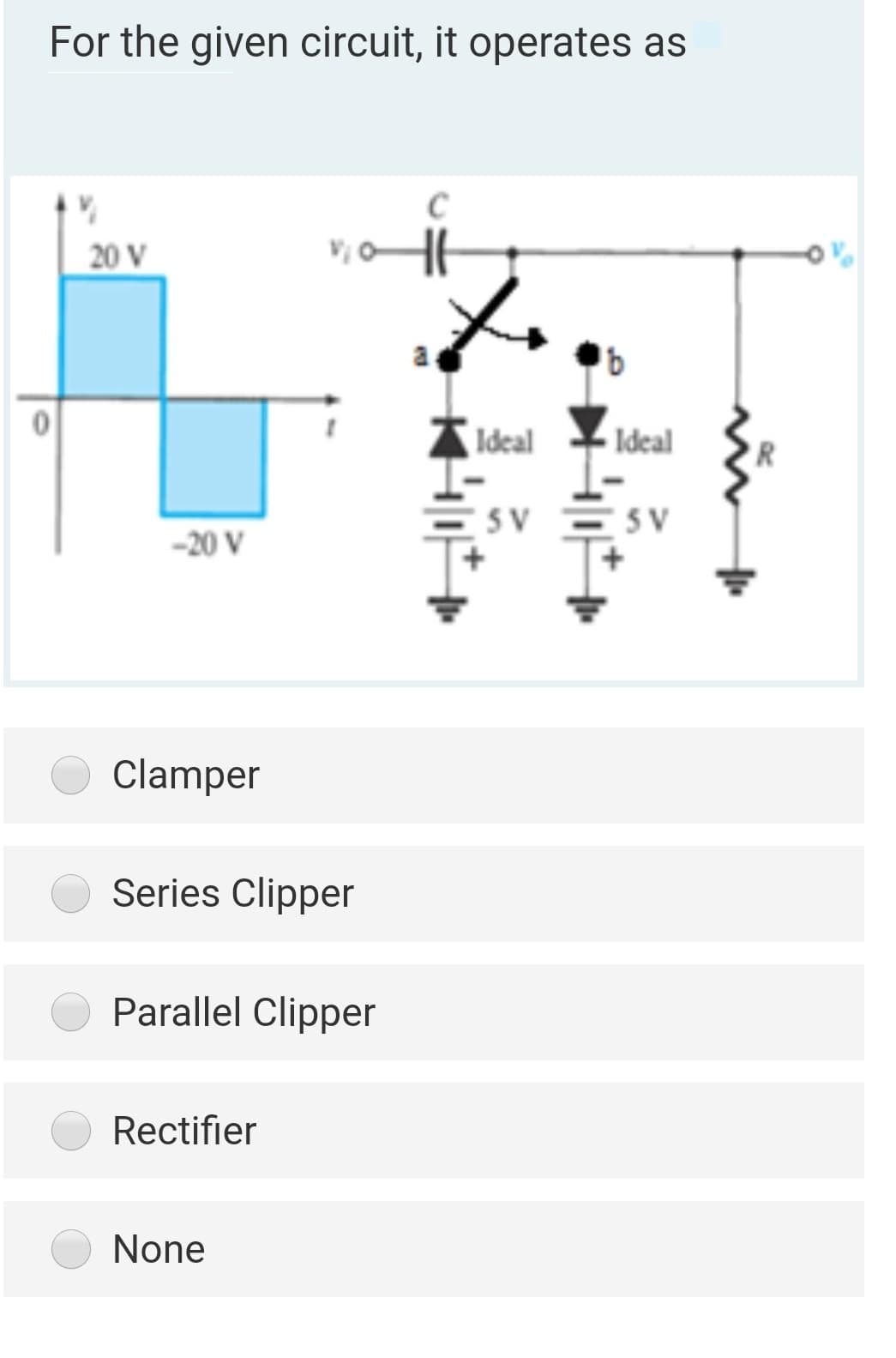 For the given circuit, it operates as
C
20 V
Ideal
Ideal
SV ESV
-20 V
Clamper
Series Clipper
Parallel Clipper
Rectifier
None
