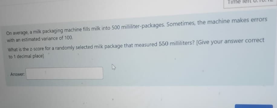 ime
On average, a milk packaging machine fills milk into 500 milliliter-packages. Sometimes, the machine makes errors
with an estimated variance of 100.
What is the z-score for a randomly selected milk package that measured 550 milliliters? [Give your answer correct
to 1 decimal place]
Answer:
