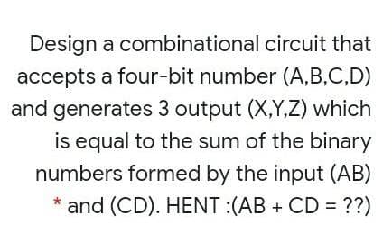 Design a combinational circuit that
accepts a four-bit number (A,B,C,D)
and generates 3 output (X,Y,Z) which
is equal to the sum of the binary
numbers formed by the input (AB)
* and (CD). HENT :(AB + CD = ??)
%3D
