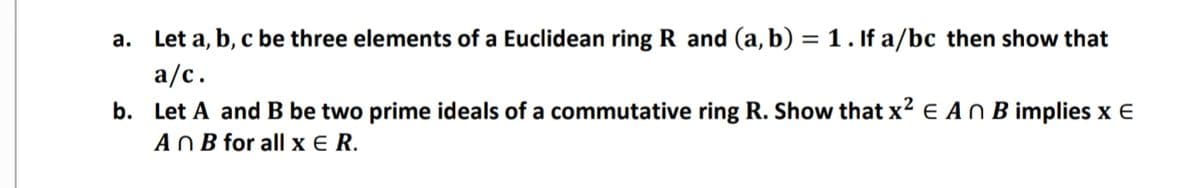 a. Let a, b, c be three elements of a Euclidean ring R and (a, b) = 1. If a/bc then show that
a/c.
b. Let A and B be two prime ideals of a commutative ring R. Show that x² e AN B implies x E
A O B for all x E R.
