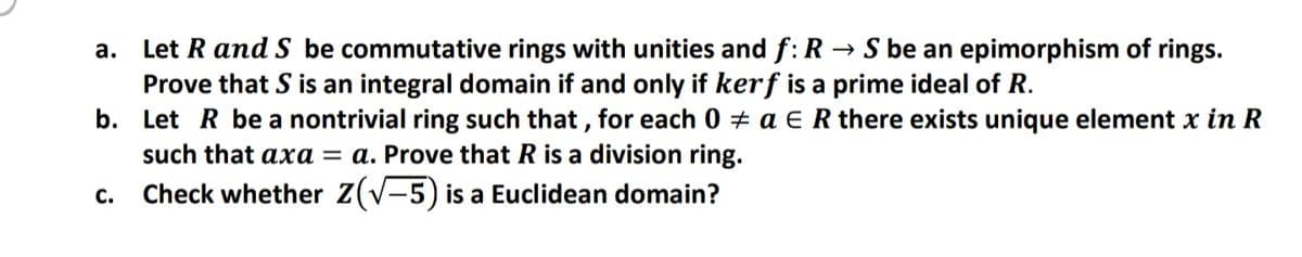 Let R and S be commutative rings with unities and f: R → S be an epimorphism of rings.
Prove that S is an integral domain if and only if kerf is a prime ideal of R.
b. Let R be a nontrivial ring such that , for each 0 + a E R there exists unique element x in R
such that axa = a. Prove that R is a division ring.
c. Check whether Z(V-5) is a Euclidean domain?
а.
