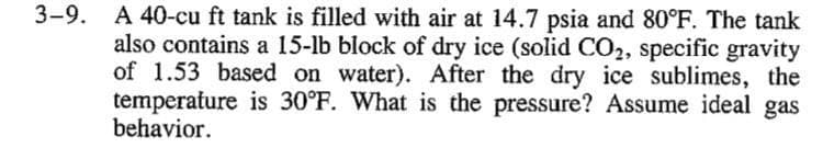 3-9. A 40-cu ft tank is filled with air at 14.7 psia and 80°F. The tank
also contains a 15-lb block of dry ice (solid CO2, specific gravity
of 1.53 based on water). After the dry ice sublimes, the
temperature is 30°F. What is the pressure? Assume ideal gas
behavior.
