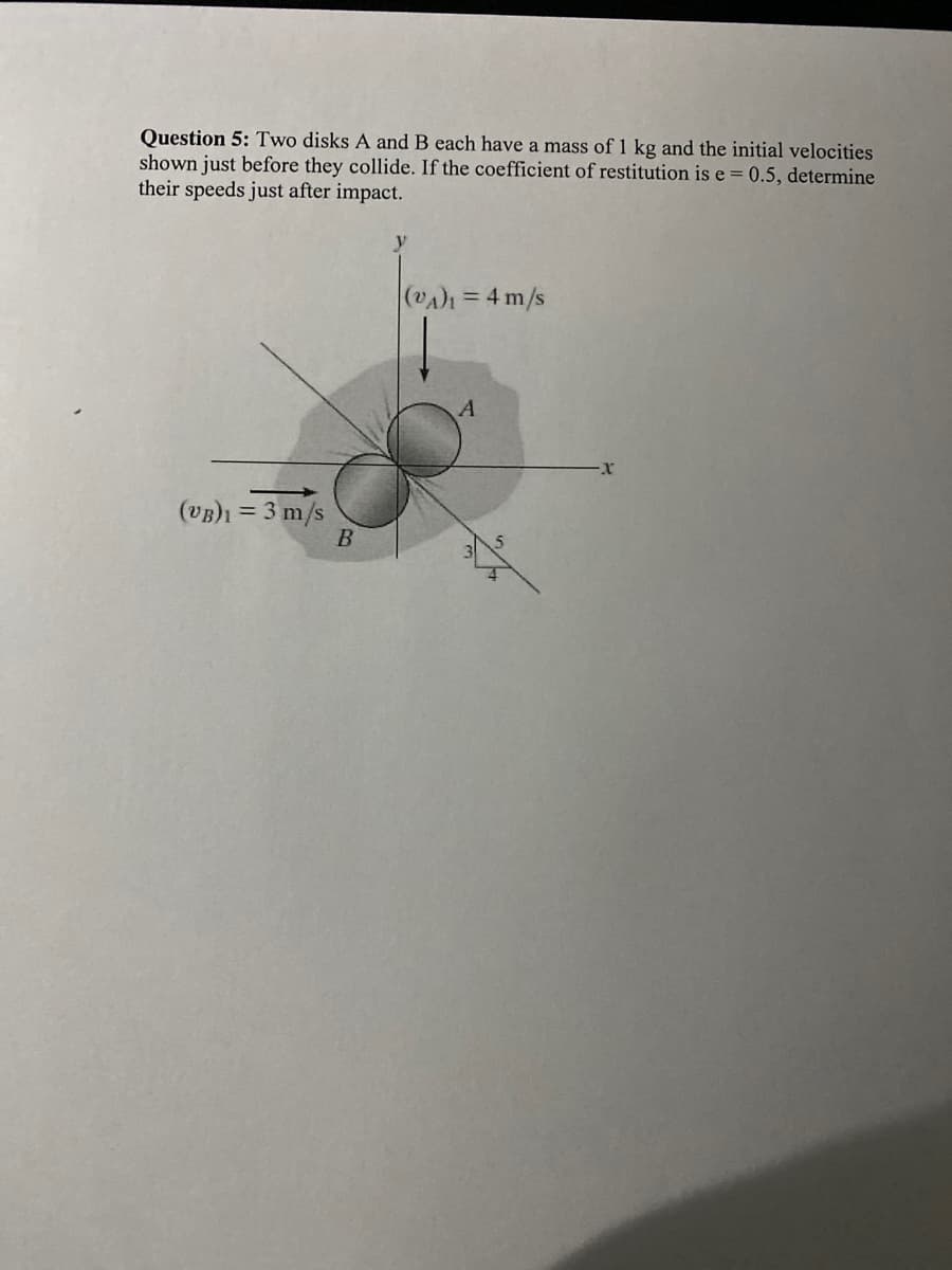 Question 5: Two disks A and B each have a mass of 1 kg and the initial velocities
shown just before they collide. If the coefficient of restitution is e = 0.5, determine
their speeds just after impact.
(VAh = 4 m/s
A
(VB)1 = 3 m/s
B
