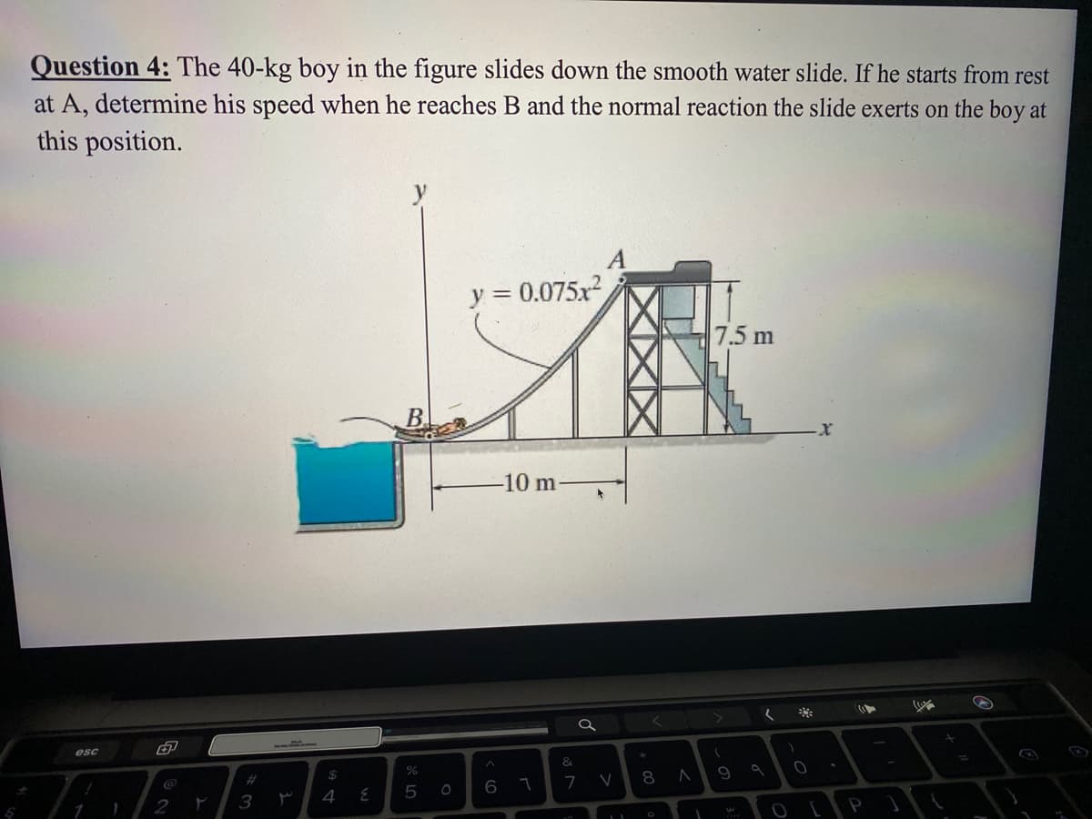 Question 4: The 40-kg boy in the figure slides down the smooth water slide. If he starts from rest
at A, determine his speed when he reaches B and the normal reaction the slide exerts on the boy at
this position.
y
A
= 0.075x2
7.5 m
B.
-10 m
esc
&
2#
24
V
8 A 9 a
7
2
3
4
P
