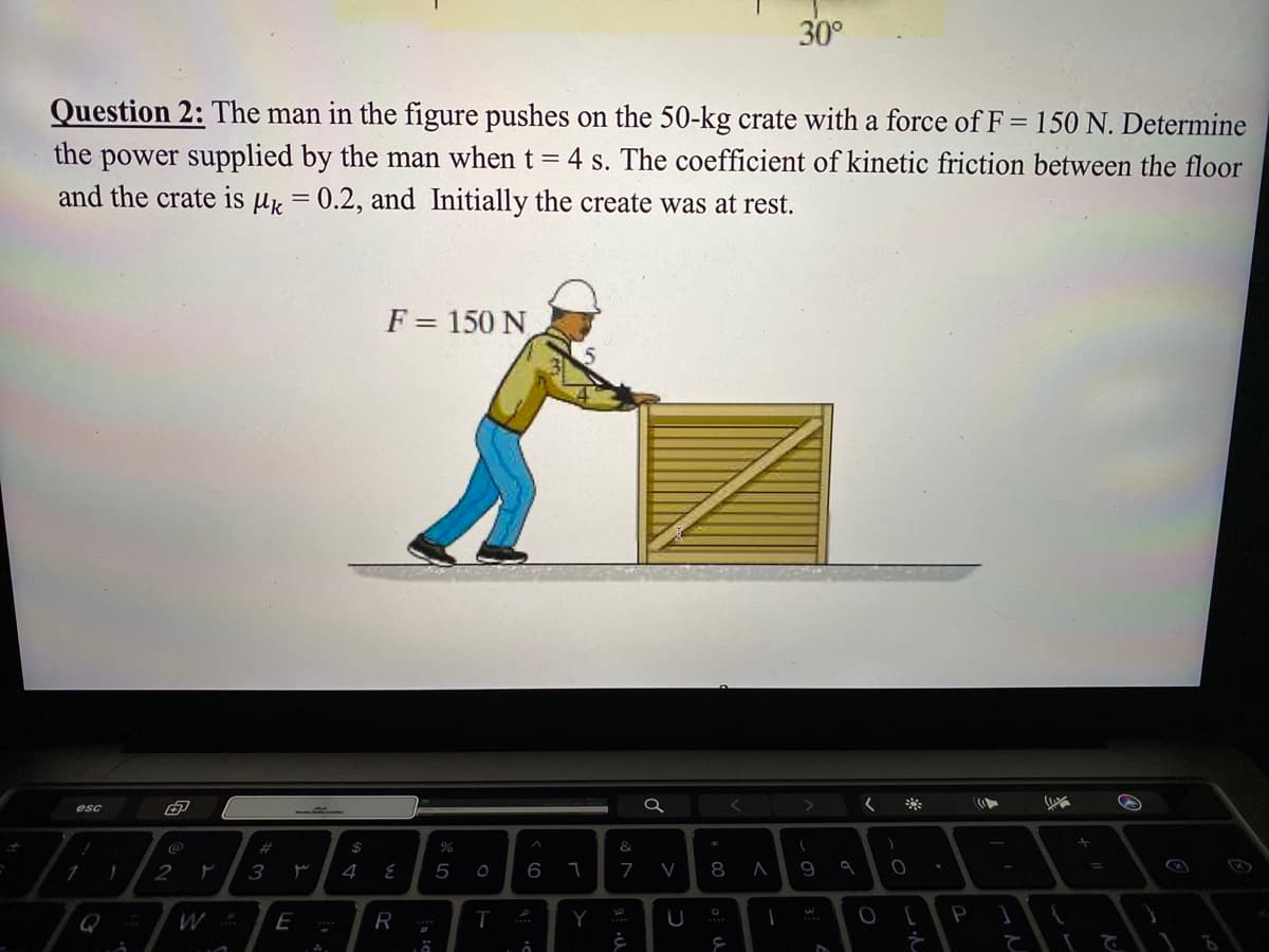 30°
Question 2: The man in the figure pushes on the 50-kg crate with a force of F = 150 N. Determine
the power supplied by the man when t = 4 s. The coefficient of kinetic friction between the floor
and the crate is µk = 0.2, and Initially the create was at rest.
F = 150 N
esc
く
%23
$
&
6
7
9
%3D
1
2
3
4
5
Q
W
E
R
T
Y
20
て て
