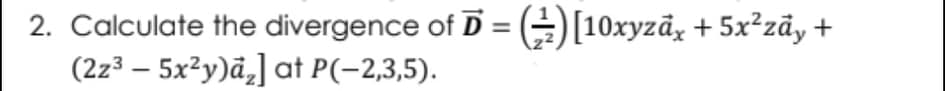 2. Calculate the divergence of D = (÷)[10xyzãy + 5x²zãy +
(2z³ – 5x²y)ã¸] at P(-2,3,5).
