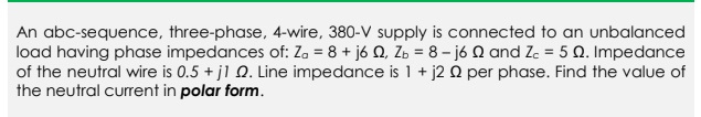 An abc-sequence, three-phase, 4-wire, 380-V supply is connected to an unbalanced
load having phase impedances of: Za = 8 + j6 Q, Z = 8-j6 Q and Zc = 5 Q. Impedance
of the neutral wire is 0.5 + j1 2. Line impedance is 1 + j2 0 per phase. Find the value of
the neutral current in polar form.