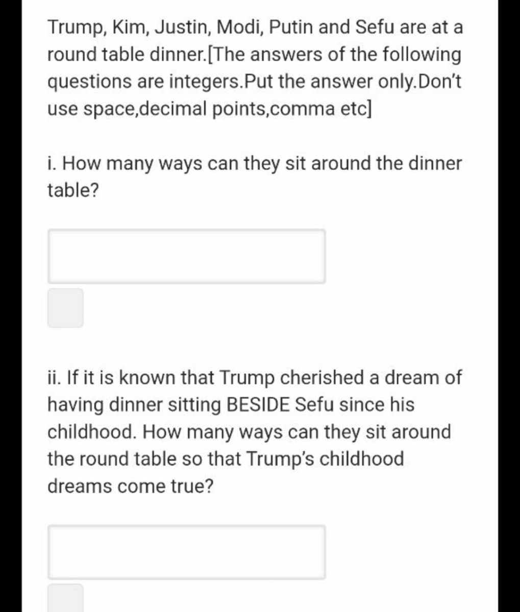 Trump, Kim, Justin, Modi, Putin and Sefu are at a
round table dinner.[The answers of the following
questions are integers.Put the answer only.Don't
use space,decimal points,comma etc]
i. How many ways can they sit around the dinner
table?
ii. If it is known that Trump cherished a dream of
having dinner sitting BESIDE Sefu since his
childhood. How many ways can they sit around
the round table so that Trump's childhood
dreams come true?

