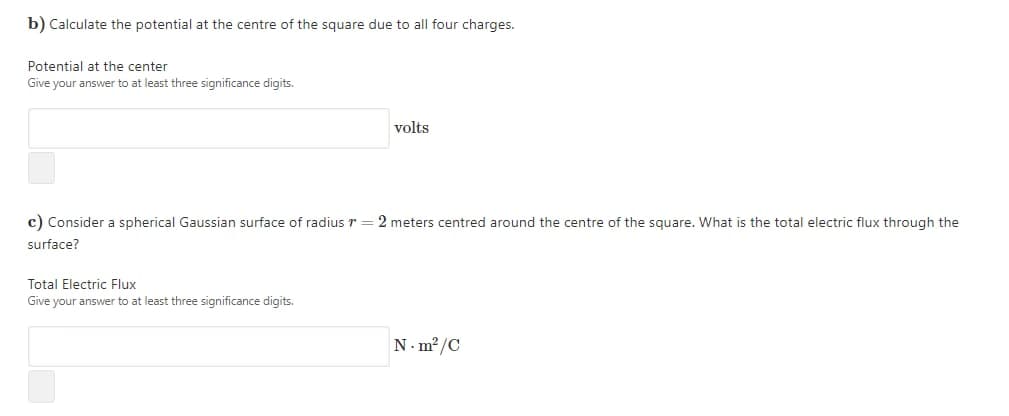 b) Calculate the potential at the centre of the square due to all four charges.
Potential at the center
Give your answer to at least three significance digits.
volts
c) Consider a spherical Gaussian surface of radius r = 2 meters centred around the centre of the square. What is the total electric flux through the
surface?
Total Electric Flux
Give your answer to at least three significance digits.
N- m²/C

