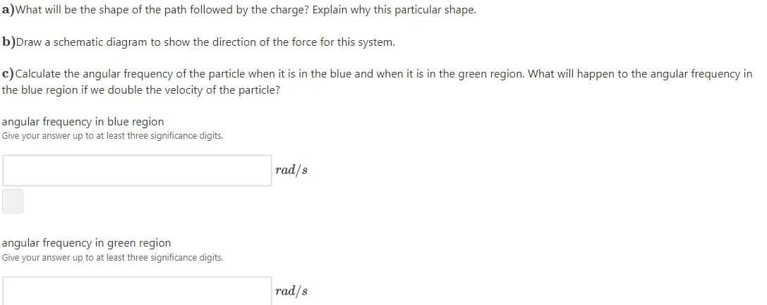 a)What will be the shape of the path followed by the charge? Explain why this particular shape.
b)Draw a schematic diagram to show the direction of the force for this system.
c)Calculate the angular frequency of the particle when it is in the blue and when it is in the green region. What will happen to the angular frequency in
the blue region if we double the velocity of the particle?
angular frequency in blue region
Give your answer up to at least three significance digits.
rad/s
angular frequency in green region
Give your answer up to at least three significance digits.
rad/s
