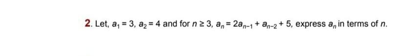 2. Let, a, = 3, a2= 4 and for n 2 3, a, = 2a,-1 + an-2 + 5, express a, in terms of n.
%3D
