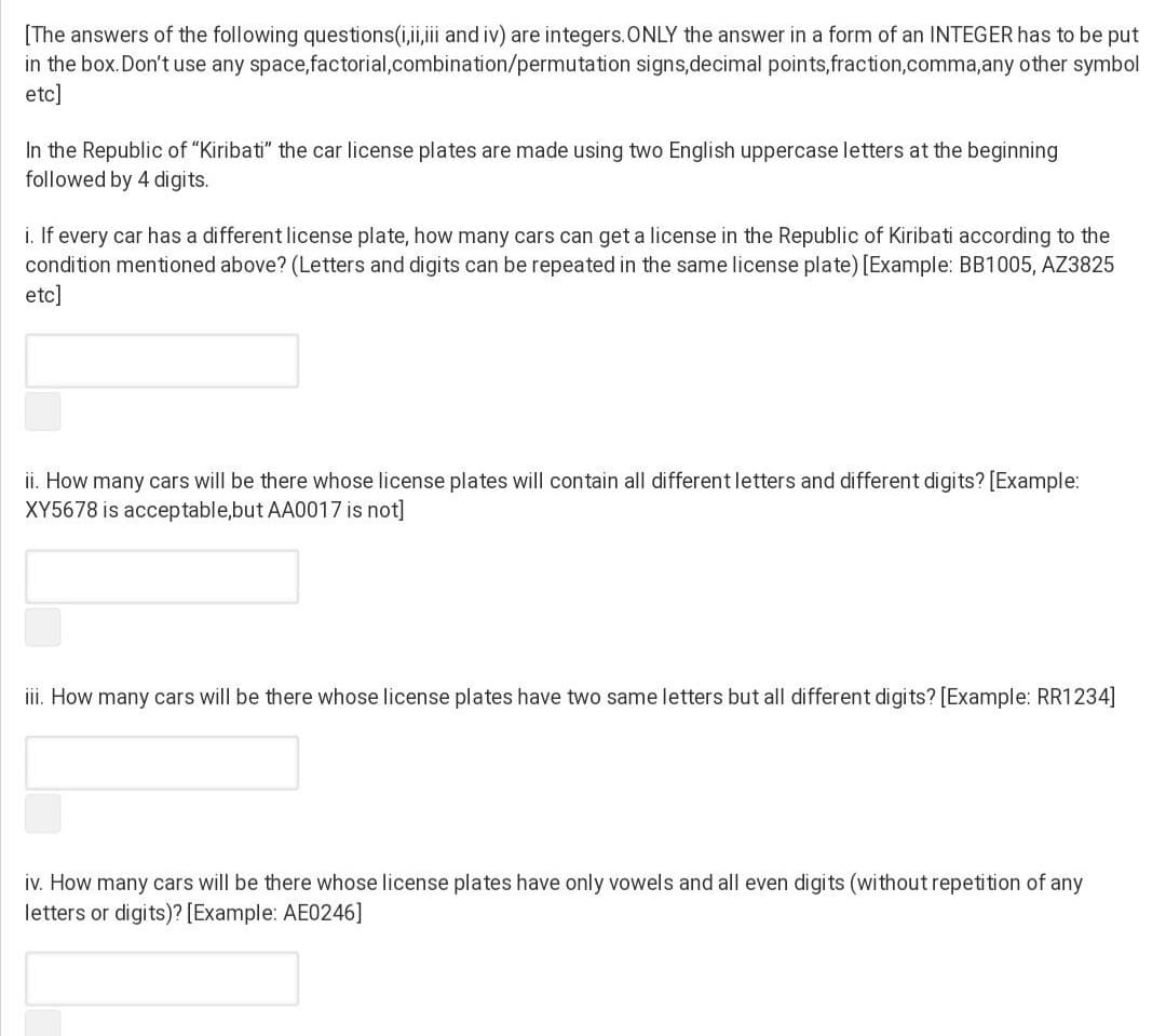 [The answers of the following questions(i,ii,i and iv) are integers.ONLY the answer in a form of an INTEGER has to be put
in the box.Don't use any space,factorial,combination/permutation signs,decimal points,fraction,comma,any other symbol
etc]
In the Republic of "Kiribati" the car license plates are made using two English uppercase letters at the beginning
followed by 4 digits.
i. If every car has a different license plate, how many cars can get a license in the Republic of Kiribati according to the
condition mentioned above? (Letters and digits can be repeated in the same license plate) [Example: BB1005, AZ3825
etc]
ii. How many cars will be there whose license plates will contain all differentletters and different digits? [Example:
XY5678 is acceptable,but AA0017 is not]
iii. How many cars will be there whose license plates have two same letters but all different digits? [Example: RR1234]
iv. How many cars will be there whose license plates have only vowels and all even digits (without repetition of any
letters or digits)? [Example: AE0246]
