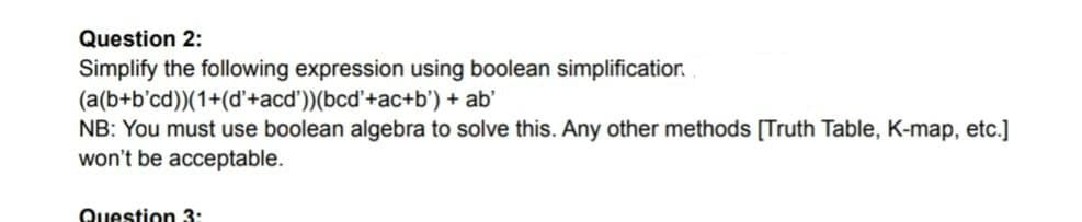 Question 2:
Simplify the following expression using boolean simplificatior.
(a(b+b'cd))(1+(d'+acd'))(bcd'+ac+b') + ab'
NB: You must use boolean algebra to solve this. Any other methods [Truth Table, K-map, etc.]
won't be acceptable.
Question 3:
