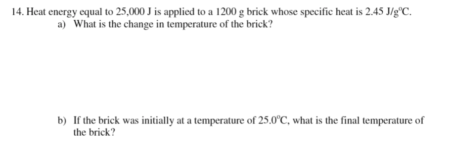 14. Heat energy equal to 25,000 J is applied to a 1200 g brick whose specific heat is 2.45 J/g°C.
a) What is the change in temperature of the brick?
b) If the brick was initially at a temperature of 25.0°C, what is the final temperature of
the brick?
